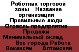 Работник торговой зоны › Название организации ­ Правильные люди › Отрасль предприятия ­ Продажи › Минимальный оклад ­ 30 000 - Все города Работа » Вакансии   . Алтайский край,Алейск г.